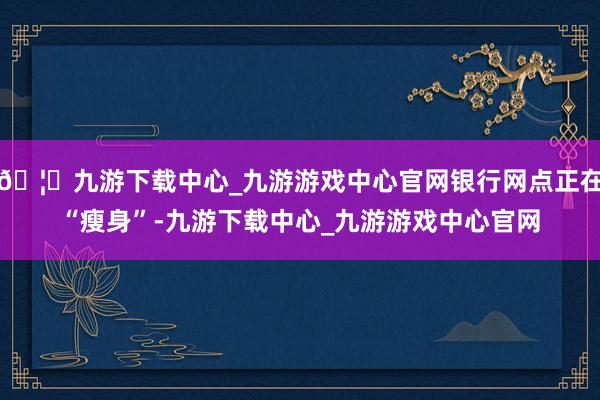 🦄九游下载中心_九游游戏中心官网银行网点正在“瘦身”-九游下载中心_九游游戏中心官网