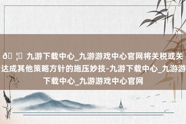 🦄九游下载中心_九游游戏中心官网将关税或关税恐吓行为达成其他策略方针的施压妙技-九游下载中心_九游游戏中心官网