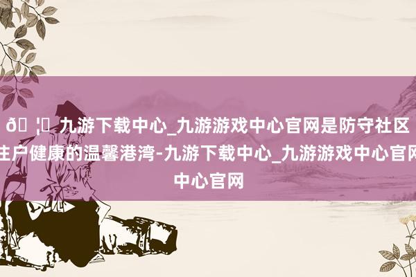🦄九游下载中心_九游游戏中心官网是防守社区住户健康的温馨港湾-九游下载中心_九游游戏中心官网