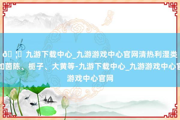 🦄九游下载中心_九游游戏中心官网清热利湿类：如茵陈、栀子、大黄等-九游下载中心_九游游戏中心官网