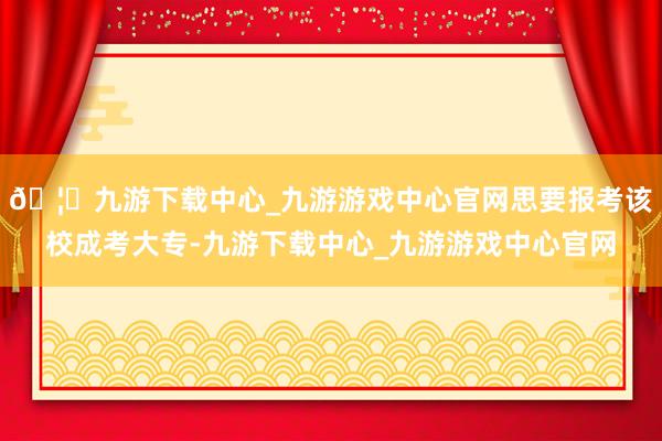 🦄九游下载中心_九游游戏中心官网思要报考该校成考大专-九游下载中心_九游游戏中心官网