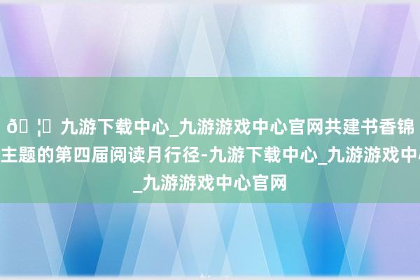 🦄九游下载中心_九游游戏中心官网共建书香锦绣”为主题的第四届阅读月行径-九游下载中心_九游游戏中心官网