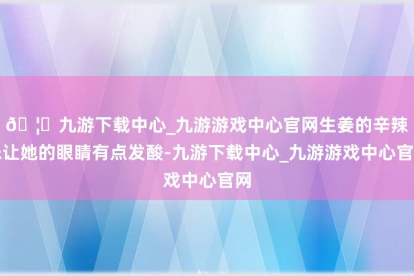 🦄九游下载中心_九游游戏中心官网生姜的辛辣味让她的眼睛有点发酸-九游下载中心_九游游戏中心官网