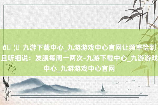 🦄九游下载中心_九游游戏中心官网让频率恰到刚正吗？且听细说：发膜每周一两次-九游下载中心_九游游戏中心官网