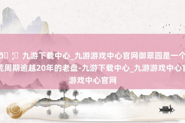 🦄九游下载中心_九游游戏中心官网御翠园是一个拓荒周期逾越20年的老盘-九游下载中心_九游游戏中心官网
