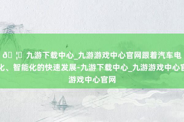 🦄九游下载中心_九游游戏中心官网跟着汽车电动化、智能化的快速发展-九游下载中心_九游游戏中心官网