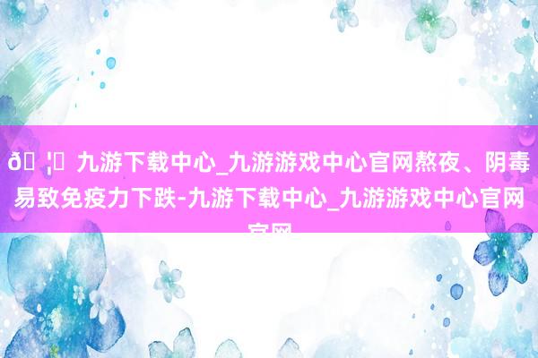 🦄九游下载中心_九游游戏中心官网熬夜、阴毒易致免疫力下跌-九游下载中心_九游游戏中心官网