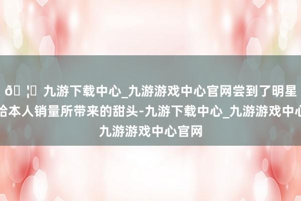 🦄九游下载中心_九游游戏中心官网尝到了明星代言给本人销量所带来的甜头-九游下载中心_九游游戏中心官网