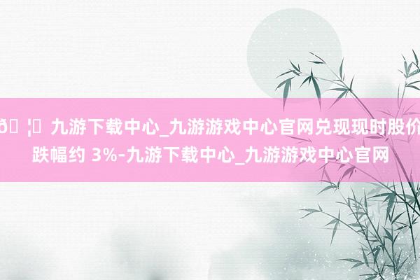 🦄九游下载中心_九游游戏中心官网兑现现时股价跌幅约 3%-九游下载中心_九游游戏中心官网
