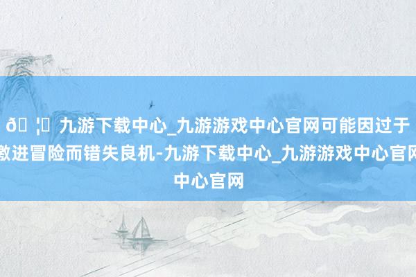 🦄九游下载中心_九游游戏中心官网可能因过于激进冒险而错失良机-九游下载中心_九游游戏中心官网
