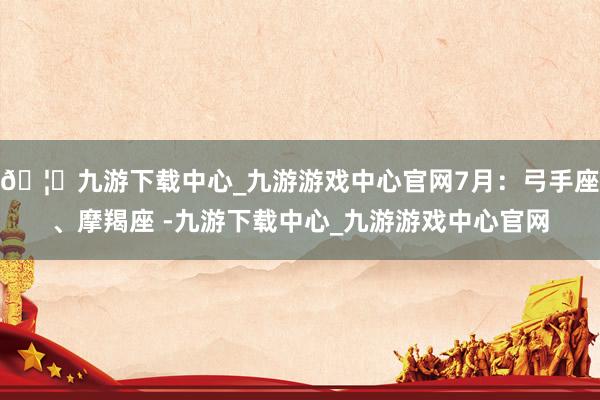 🦄九游下载中心_九游游戏中心官网7月：弓手座、摩羯座 -九游下载中心_九游游戏中心官网
