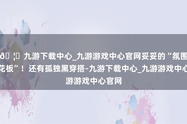🦄九游下载中心_九游游戏中心官网妥妥的“氛围感天花板”！还有孤独黑穿搭-九游下载中心_九游游戏中心官网