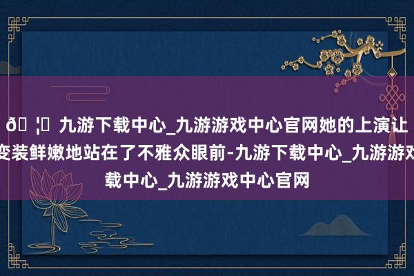 🦄九游下载中心_九游游戏中心官网她的上演让小乔这个变装鲜嫩地站在了不雅众眼前-九游下载中心_九游游戏中心官网