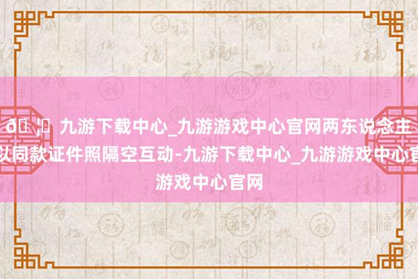 🦄九游下载中心_九游游戏中心官网两东说念主更以同款证件照隔空互动-九游下载中心_九游游戏中心官网