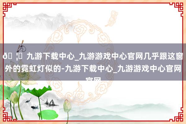 🦄九游下载中心_九游游戏中心官网几乎跟这窗外的霓虹灯似的-九游下载中心_九游游戏中心官网