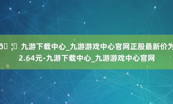 🦄九游下载中心_九游游戏中心官网正股最新价为2.64元-九游下载中心_九游游戏中心官网