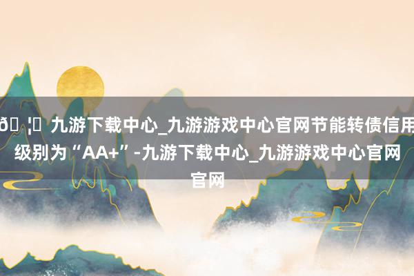 🦄九游下载中心_九游游戏中心官网节能转债信用级别为“AA+”-九游下载中心_九游游戏中心官网