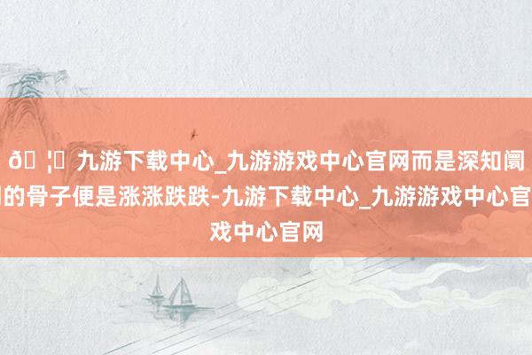 🦄九游下载中心_九游游戏中心官网而是深知阛阓的骨子便是涨涨跌跌-九游下载中心_九游游戏中心官网
