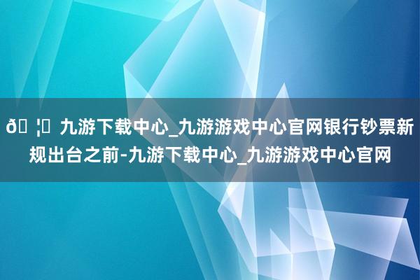 🦄九游下载中心_九游游戏中心官网银行钞票新规出台之前-九游下载中心_九游游戏中心官网
