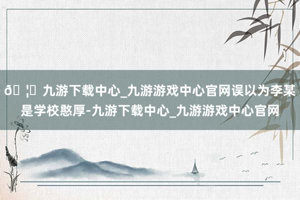 🦄九游下载中心_九游游戏中心官网误以为李某是学校憨厚-九游下载中心_九游游戏中心官网