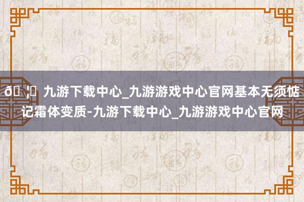 🦄九游下载中心_九游游戏中心官网基本无须惦记霜体变质-九游下载中心_九游游戏中心官网