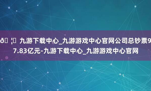 🦄九游下载中心_九游游戏中心官网公司总钞票97.83亿元-九游下载中心_九游游戏中心官网