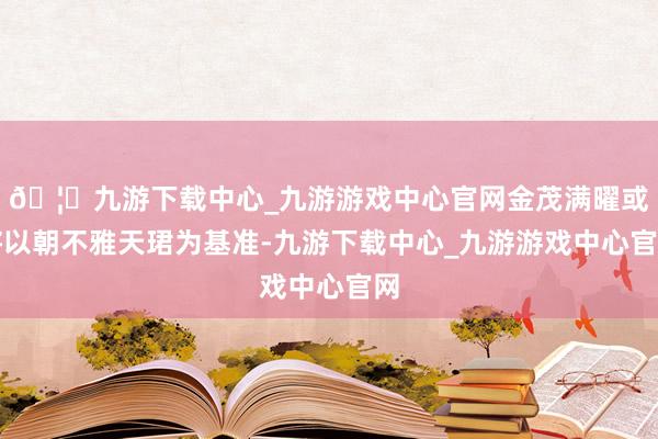 🦄九游下载中心_九游游戏中心官网金茂满曜或将以朝不雅天珺为基准-九游下载中心_九游游戏中心官网