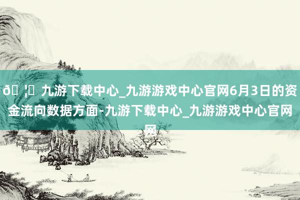 🦄九游下载中心_九游游戏中心官网6月3日的资金流向数据方面-九游下载中心_九游游戏中心官网