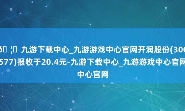 🦄九游下载中心_九游游戏中心官网开润股份(300577)报收于20.4元-九游下载中心_九游游戏中心官网