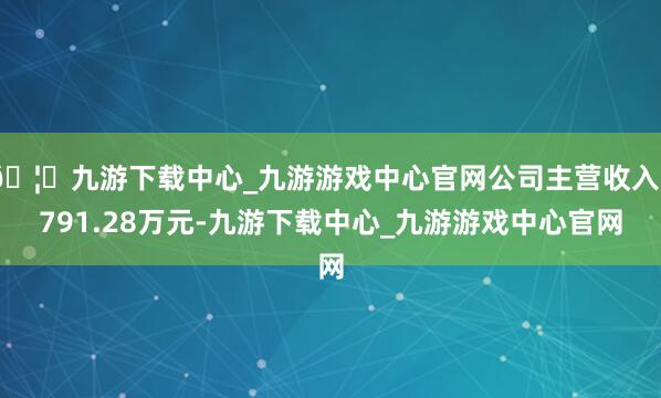 🦄九游下载中心_九游游戏中心官网公司主营收入3791.28万元-九游下载中心_九游游戏中心官网