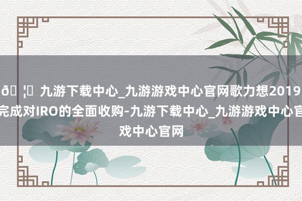 🦄九游下载中心_九游游戏中心官网歌力想2019年完成对IRO的全面收购-九游下载中心_九游游戏中心官网