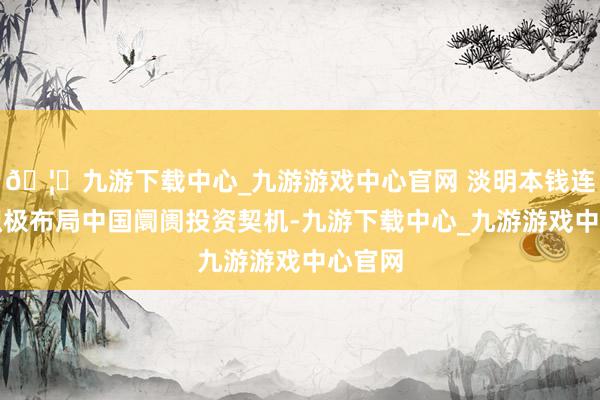 🦄九游下载中心_九游游戏中心官网 淡明本钱连年来积极布局中国阛阓投资契机-九游下载中心_九游游戏中心官网