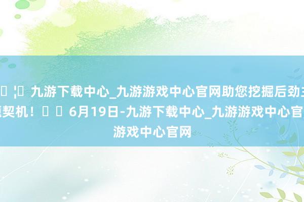 🦄九游下载中心_九游游戏中心官网助您挖掘后劲主题契机! 6月19日-九游下载中心_九游游戏中心官网