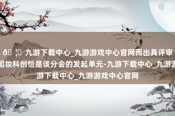 🦄九游下载中心_九游游戏中心官网而出具评审论断的北京国妆科创恰是该分会的发起单元-九游下载中心_九游游戏中心官网