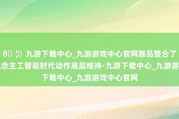 🦄九游下载中心_九游游戏中心官网居品整合了先进的东说念主工智能时代动作底层维持-九游下载中心_九游游戏中心官网