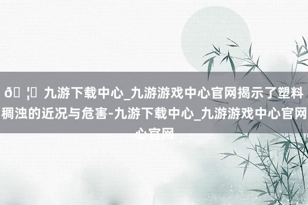 🦄九游下载中心_九游游戏中心官网揭示了塑料稠浊的近况与危害-九游下载中心_九游游戏中心官网
