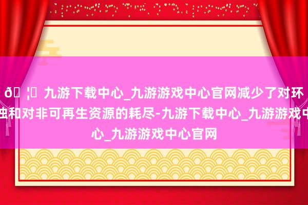 🦄九游下载中心_九游游戏中心官网减少了对环境的混浊和对非可再生资源的耗尽-九游下载中心_九游游戏中心官网