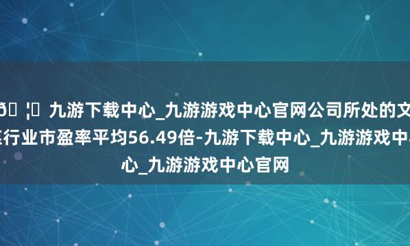 🦄九游下载中心_九游游戏中心官网公司所处的文化传媒行业市盈率平均56.49倍-九游下载中心_九游游戏中心官网