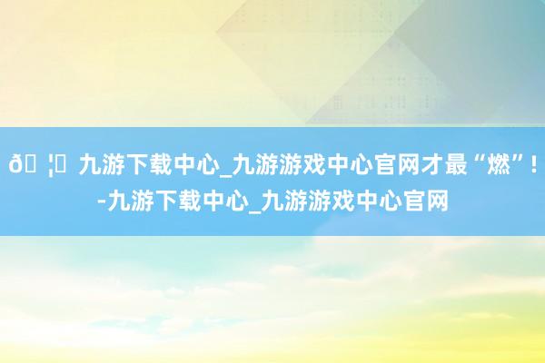 🦄九游下载中心_九游游戏中心官网才最“燃”!-九游下载中心_九游游戏中心官网