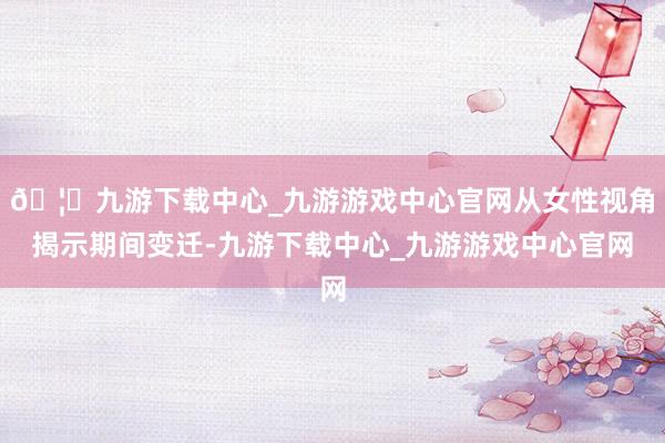 🦄九游下载中心_九游游戏中心官网从女性视角揭示期间变迁-九游下载中心_九游游戏中心官网
