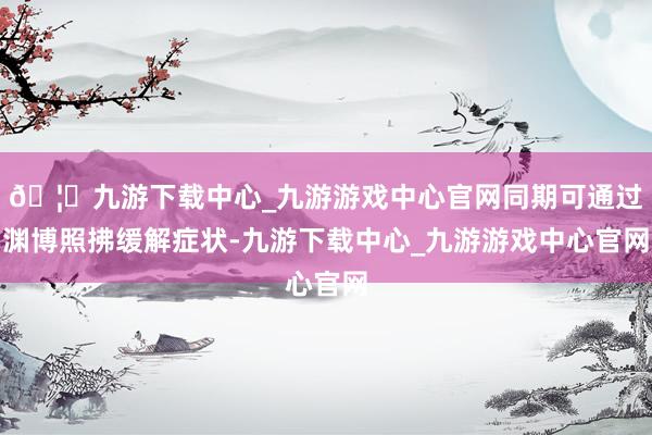 🦄九游下载中心_九游游戏中心官网同期可通过渊博照拂缓解症状-九游下载中心_九游游戏中心官网