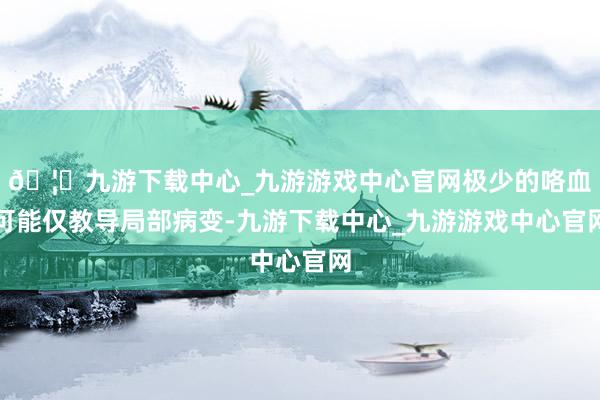 🦄九游下载中心_九游游戏中心官网极少的咯血可能仅教导局部病变-九游下载中心_九游游戏中心官网