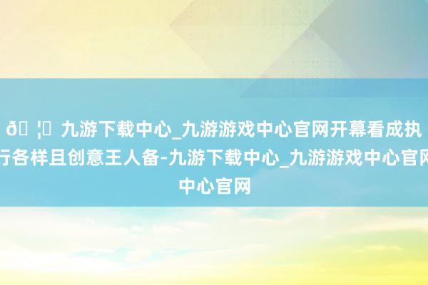 🦄九游下载中心_九游游戏中心官网开幕看成执行各样且创意王人备-九游下载中心_九游游戏中心官网
