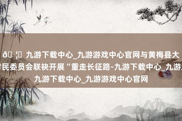 🦄九游下载中心_九游游戏中心官网与黄梅县大河镇太山村村民委员会联袂开展“重走长征路-九游下载中心_九游游戏中心官网