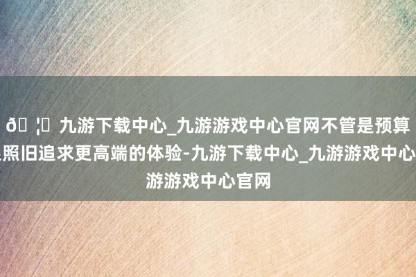 🦄九游下载中心_九游游戏中心官网不管是预算有限照旧追求更高端的体验-九游下载中心_九游游戏中心官网
