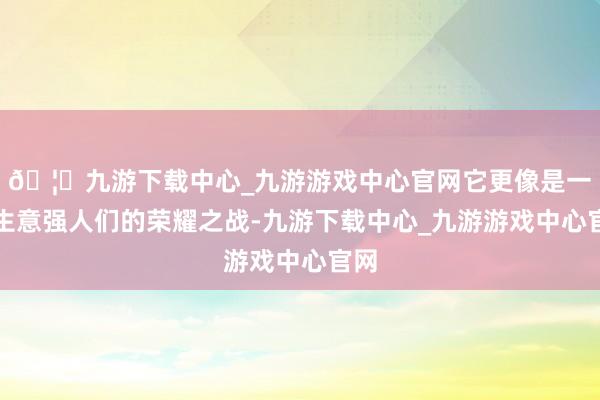 🦄九游下载中心_九游游戏中心官网它更像是一场生意强人们的荣耀之战-九游下载中心_九游游戏中心官网