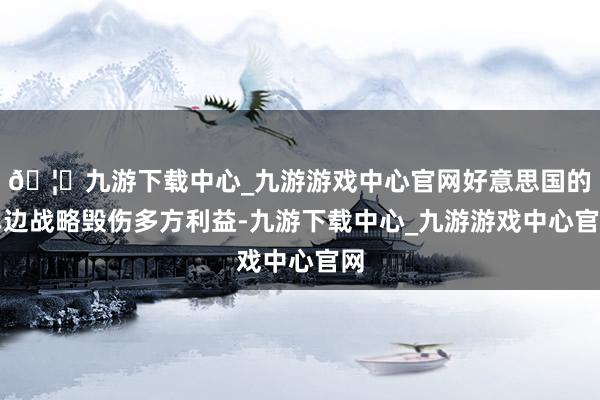 🦄九游下载中心_九游游戏中心官网好意思国的单边战略毁伤多方利益-九游下载中心_九游游戏中心官网