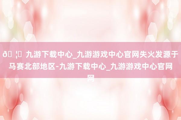 🦄九游下载中心_九游游戏中心官网失火发源于马赛北部地区-九游下载中心_九游游戏中心官网