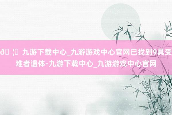 🦄九游下载中心_九游游戏中心官网已找到9具受难者遗体-九游下载中心_九游游戏中心官网