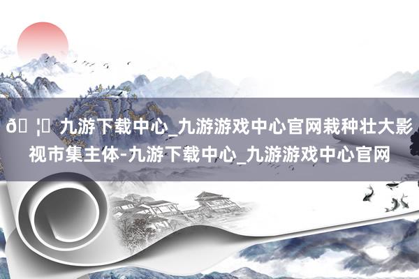 🦄九游下载中心_九游游戏中心官网栽种壮大影视市集主体-九游下载中心_九游游戏中心官网